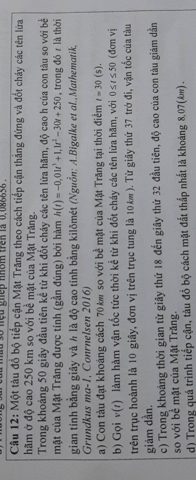 so nệu ghếp nhóm trên là 0,086656. 
Câu 12: Một tàu đổ bộ tiếp cận Mặt Trăng theo cách tiếp cận thắng đứng và đốt cháy các tên lửa 
hãm ở độ cao 250 km so với bề mặt của Mặt Trăng. 
Trong khoảng 50 giây đầu tiên kể từ khi đốt cháy các tên lửa hãm, độ cao h của con tàu so với bề 
mặt của Mặt Trăng được tính (gần đúng) bởi hàm h(t)=-0,01t^3+1, 1t^2-30t+250 , trong đó t là thời 
gian tính bằng giây và h là độ cao tính bằng kilômét (Nguồn: A.Bigalke et al.,Mathematik, 
Grundkus ma-1, Conrnelsen 2016) 
a) Con tàu đạt khoảng cách 70km so với bề mặt của Mặt Trăng tại thời điểm t=30(s). 
b) Gọi v(1) làm hàm vận tốc tức thời kể từ khi đốt cháy các tên lửa hãm, với 0≤ t≤ 50 (đơn vị 
trên trục hoành là 10 giây, đơn vị trên trục tung là 10km). Từ giây thứ 37 trở đi, vận tốc của tàu 
giảm dần. 
c) Trong khoảng thời gian từ giây thứ 18 đến giây thứ 32 đầu tiên, độ cao của con tàu giảm dần 
so với bề mặt của Mặt Trăng. 
d) Trong quá trình tiếp cận, tàu đổ bộ cách mặt đất thấp nhất là khoảng 8,07(km) .