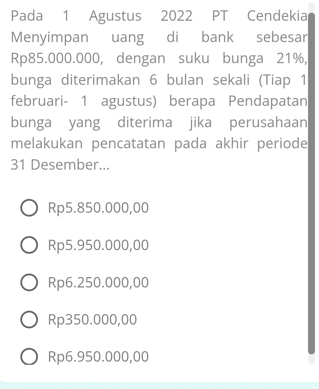 Pada 1 Agustus 2022 PT Cendekia
Menyimpan uang di bank sebesar
Rp85.000.000, dengan suku bunga 21%,
bunga diterimakan 6 bulan sekali (Tiap 1
februari- 1 agustus) berapa Pendapatan
bunga yang diterima jika perusahaan
melakukan pencatatan pada akhir periode
31 Desember...
Rp5.850.000,00
Rp5.950.000,00
Rp6.250.000,00
Rp350.000,00
Rp6.950.000,00