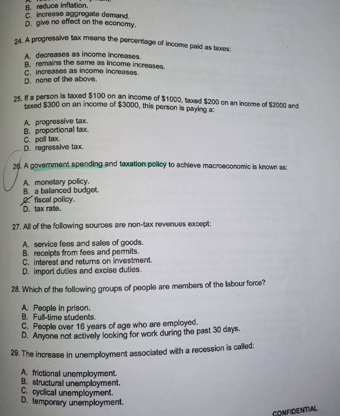 B. reduce inflation.
C. increase aggregate demand.
D. give no effect on the economy.
24. A progressive tax means the percentage of income paid as taxes:
A. decreases as income increases.
B. remains the same as income increases.
C. increases as income increases.
D. none of the above.
25. If a person is taxed $100 on an income of $1000, taxed $200 on an income of $2000 and
taxed $300 on an income of $3000, this person is paying a:
A. progressive tax.
B. proportional tax.
C. poll tax.
D. regressive tax.
26. A government spending and taxation policy to achieve macroeconomic is known as:
A. monetary policy.
B. a balanced budget.. fiscal policy.
D. tax rate.
27. All of the following sources are non-tax revenues except:
A. service fees and sales of goods.
B. receipts from fees and permits.
C. interest and returns on investment.
D. import duties and excise duties.
28. Which of the following groups of people are members of the labour force?
A. People in prison.
B. Full-time students.
C. People over 16 years of age who are employed.
D. Anyone not actively looking for work during the past 30 days.
29. The increase in unemployment associated with a recession is called:
A. frictional unemployment.
B. structural unemployment.
C. cyclical unemployment.
D. temporary unemployment.
CONFIDENTIAL