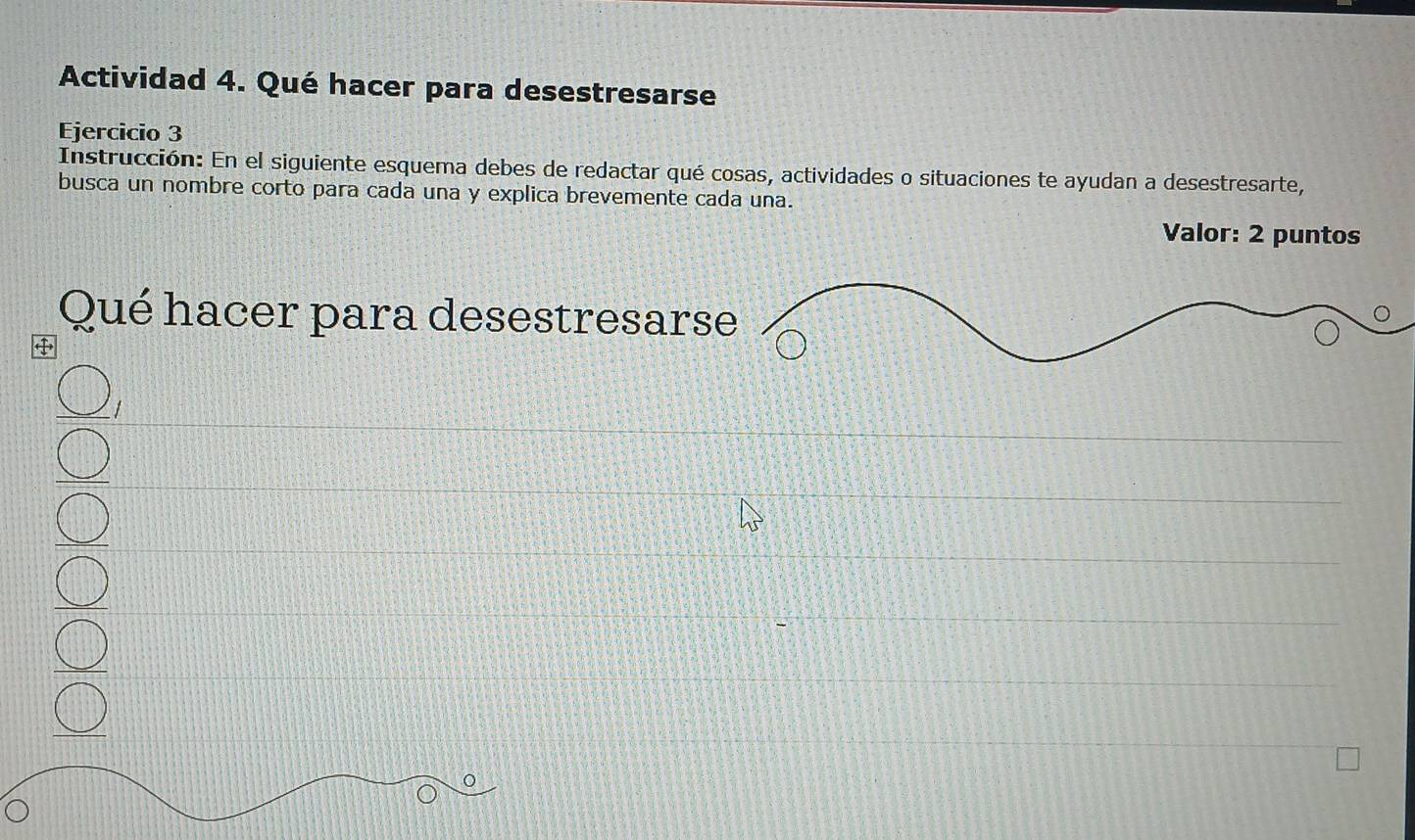 Actividad 4. Qué hacer para desestresarse 
Ejercicio 3 
Instrucción: En el siguiente esquema debes de redactar qué cosas, actividades o situaciones te ayudan a desestresarte, 
busca un nombre corto para cada una y explica brevemente cada una. 
Valor: 2 puntos 
Qué hacer para desestresar