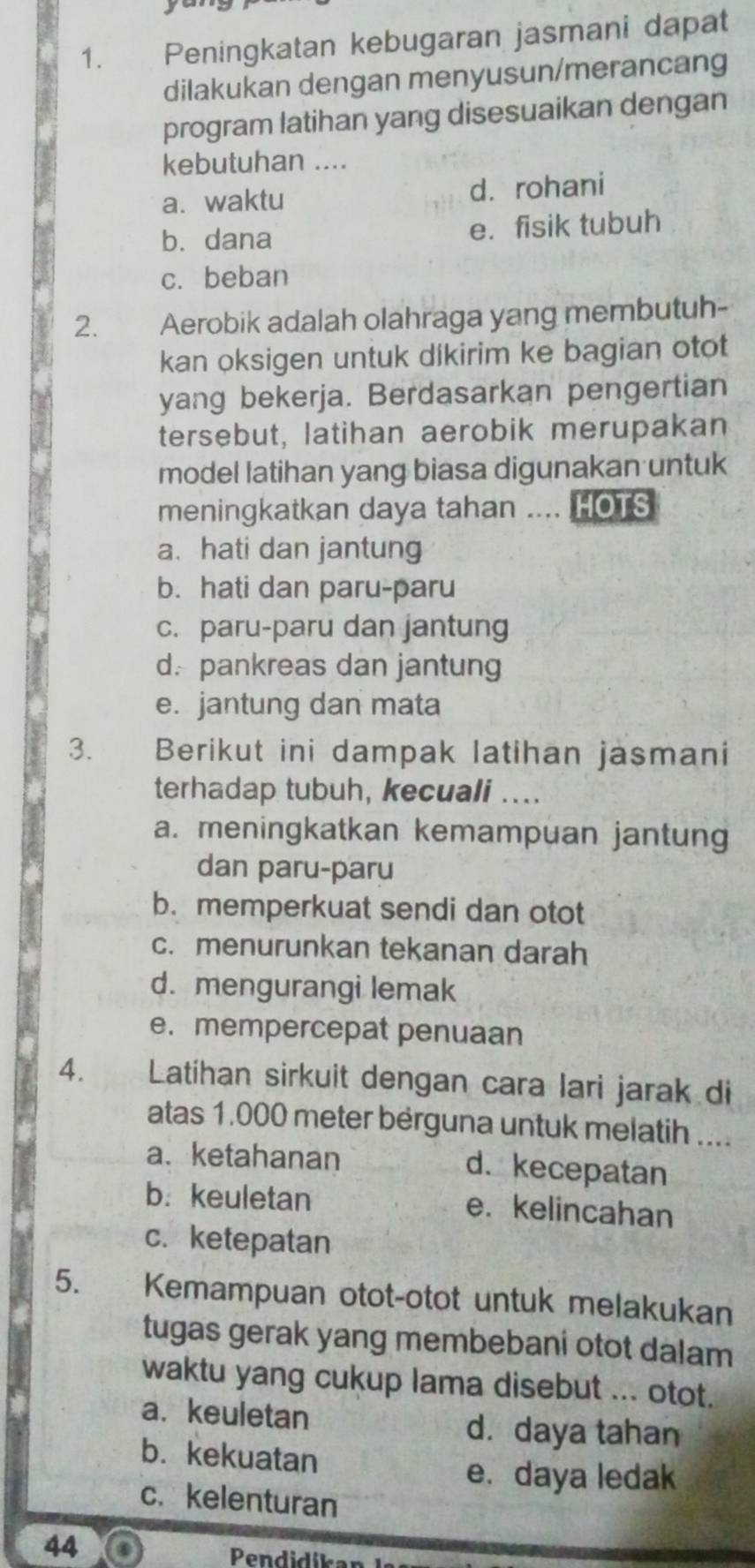 Peningkatan kebugaran jasmani dapat
dilakukan dengan menyusun/merancang
program latihan yang disesuaikan dengan
kebutuhan ....
a.waktu d. rohani
b. dana e. fisik tubuh
c. beban
2. Aerobik adalah olahraga yang membutuh-
kan oksigen untuk dikirim ke bagian otot
yang bekerja. Berdasarkan pengertian
tersebut, latihan aerobik merupakan
model latihan yang biasa digunakan untuk
meningkatkan daya tahan .... HOTS
a. hati dan jantung
b. hati dan paru-paru
c. paru-paru dan jantung
d. pankreas dan jantung
e. jantung dan mata
3. Berikut ini dampak latihan jasmani
terhadap tubuh, kecuali ....
a. meningkatkan kemampuan jantung
dan paru-paru
b. memperkuat sendi dan otot
c. menurunkan tekanan darah
d. mengurangi lemak
e. mempercepat penuaan
4. Latihan sirkuit dengan cara lari jarak di
atas 1.000 meter berguna untuk melatih ....
a. ketahanan d. kecepatan
b. keuletan e. kelincahan
c. ketepatan
5. Kemampuan otot-otot untuk melakukan
tugas gerak yang membebani otot dalam
waktu yang cukup lama disebut ... otot.
a. keuletan d. daya tahan
b. kekuatan
e. daya ledak
c. kelenturan
44
Pendidíkan