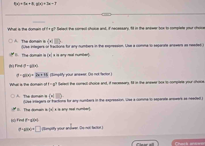 f(x)=5x+8; g(x)=3x-7
What is the domain of f+g ? Select the correct choice and, if necessary, fill in the answer box to complete your choice
A. The domain is  x|□ . 
(Use integers or fractions for any numbers in the expression. Use a comma to separate answers as needed.)
B. The domain is  x|x is any real number
(b) Find (f-g)(x).
(f-g)(x)=2x+15 (Simplify your answer. Do not factor.)
What is the domain of f-g ? Select the correct choice and, if necessary, fill in the answer box to complete your choice.
A. The domain is  x|□ . 
(Use integers or fractions for any numbers in the expression. Use a comma to separate answers as needed.)
B. The domain is  x|x is any real number.
(c) Find (f· g)(x).
(f· g)(x)=□ (Simplify your answer. Do not factor.)
Clear all Check answer