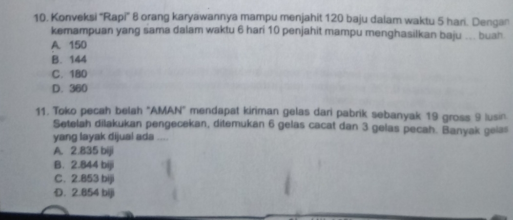 Konveksi “Rapi' 8 orang karyawannya mampu menjahit 120 baju dalam waktu 5 hari. Dengan
kemampuan yang sama dalam waktu 6 hari 10 penjahit mampu menghasilkan baju ... buah
A. 150
B. 144
C. 180
D. 360
11, Toko pecah belah "AMAN" mendapat kiriman gelas dari pabrik sebanyak 19 gross 9 lusin.
Setelah dilakukan pengecekan, ditemukan 6 gelas cacat dan 3 gelas pecah. Banyak gelas
yang layak dijual ada ....
A. 2.835 biji
B. 2.844 biji
C. 2.853 biji
D. 2.854 biji