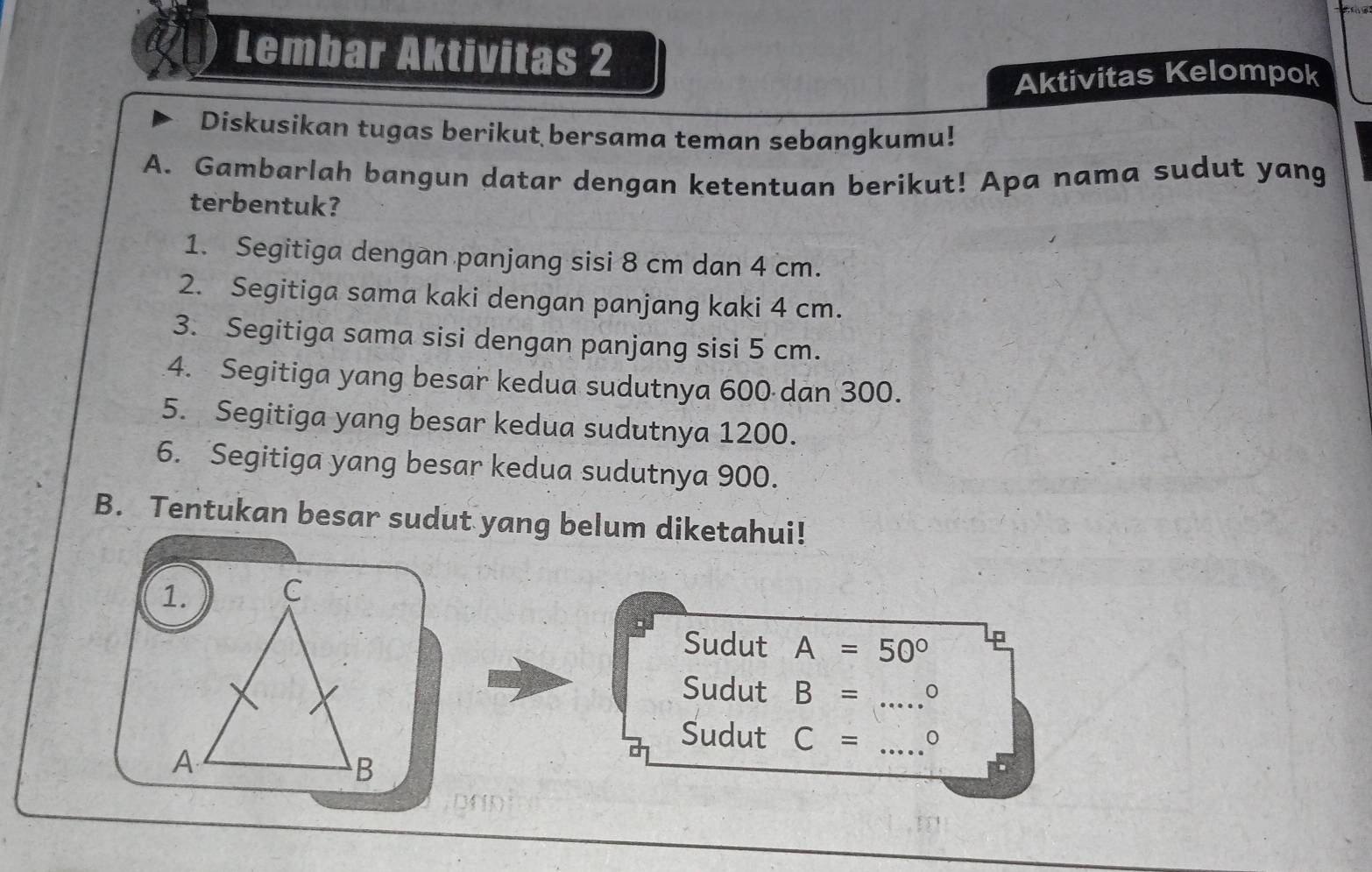 Lembar Aktivitas 2 
Aktivitas Kelompok 
Diskusikan tugas berikut bersama teman sebangkumu! 
A. Gambarlah bangun datar dengan ketentuan berikut! Apa nama sudut yang 
terbentuk? 
1. Segitiga dengan panjang sisi 8 cm dan 4 cm. 
2. Segitiga sama kaki dengan panjang kaki 4 cm. 
3. Segitiga sama sisi dengan panjang sisi 5 cm. 
4. Segitiga yang besar kedua sudutnya 600 dan 300. 
5. Segitiga yang besar kedua sudutnya 1200. 
6. Segitiga yang besar kedua sudutnya 900. 
B. Tentukan besar sudut yang belum diketahui! 
Sudut A=50°
Sudut B= _0 
Sudut C= _