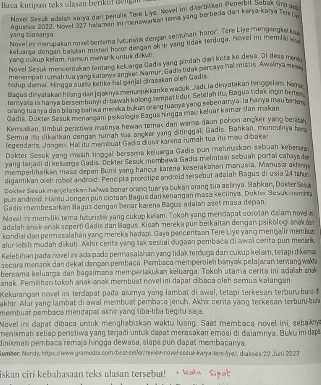 Baca kutipan teks ulasan berikut dengan
Novel Sesuk adalah karya dari penulis Tere Liye. Novel ini diterbitkan Penerbit Sabak Grip p
Agustus 2022. Novel 327 halaman ini menawarkan tema yang berbeda dari karya-karya Tere L
yang biasanya.
Novel ini merupakan novel bertema futuristik dengan sentuhan ‘horor’. Tere Liye mengangkat kis
keluarqa denqan balutan misteri horor dengan akhir yang tidak terduga. Novel ini memiliki kis
yang cukup kelam, namun menarik untuk diikuti.
Novel Sesuk menceritakan tentang keluarga Gadis yang pindah dari kota ke desa. Di desa me
menempati rumah tua yang katanya angker. Namun, Gadis tidak percaya hal mistis. Awalnya merk
hidup damai. Hingga suatu ketika hal ganjal dirasakan oleh Gadis.
Bagus dinyatakan hilang dan jejaknya menunjukkan ke waduk. Jadi, ia dinyatakan tenggelam. Nam
ternyata ia hanya bersembunyi di bawah kolong tempat tidur. Setelah itu, Bagus tidak ingin bertem
orang tuanya dan bilang bahwa mereka bukan orang tuanya yang sebenarnya, la hanya mau bertem
Gadis. Dokter Sesuk menangani psikologis Bagus hingga mau keluar kamar dan makan.
Kemudian, timbul peristiwa matinya hewan ternak dan warna daun pohon angker yang beruba
Semua itu dikaitkan dengan rumah tua angker yang ditinggali Gadis. Bahkan, munculnya ham
legendaris, Jongen. Hal itu membuat Gadis diusir karena rumah tua itu mau dibakar.
Dokter Sesuk yang masih tinggal bersama keluarga Gadis pun meluruskan sebuah kebena
yang terjadi di keluarga Gadis. Dokter Sesuk membawa Gadis melintasi sebuah portal cahayad
memperlihatkan masa depan Bumi yang hancur karena keserakahan manusia. Manusia akhim a
digantikan oleh robot android. Pencipta prorotipe android tersebut adalah Bagus di usia 24 tah
Dokter Sesuk menjelaskan bahwa benar orang tuanya bukan orang tua aslinya. Bahkan, Dokter Ses
pun android. Hantu Jongen pun ciptaan Bagus dari kenangan masa kecilnya. Dokter Sesuk meminta
Gadis membesarkan Bagus dengan benar karena Bagus adalah aset masa depan.
Novel ini memiliki tema futuristik yang cukup kelam. Tokoh yang mendapat sorotan dalam novel n
adalah anak-anak seperti Gadis dan Bagus. Kisah mereka pun berkaitan dengan psikologi anak da
kondisi dan permasalahan yang mereka hadapi. Gaya penceritaan Tere Liye yang mengalir membu
alur lebih mudah diikuti. Akhir cerita yang tak sesuai dugaan pembaca di awal cerita pun menank
Kelebihan pada novel ini ada pada permasalahan yang tidak terduga dan cukup kelam, tetapi dikemas
secara menarik dan dekat dengan pembaca. Pembaca memperoleh banyak pelajaran tentang wakt
bersama keluarga dan bagaimana memperlakukan keluarga. Tokoh utama cerita ini adalah ank
anak. Pemilihan tokoh anak-anak membuat novel ini dapat dibaca oleh semua kalangan.
Kekurangan novel ini terdapat pada alurnya yang lambat di awal, tetapi terkesan terburu-buru đi
akhir. Alur yang lambat di awal membuat pembaca jenuh. Akhir cerita yang terkesan terburu-bu
membuat pembaca mendapat akhir yang tiba-tiba begitu saja.
Novel ini dapat dibaca untuk menghabiskan waktu luang. Saat membaca novel ini, sebaiknya
menikmati setiap peristiwa yang terjadi untuk dapat merasakan emosi di dalamnya. Buku ini dapa
dinikmati pembaca remaja hingga dewasa, siapa pun dapat membacanya
Sumber: Nandy, https://www.gramedia.com/best-seller/review-novel-sesuk-karya-tere-liye/, diakses 22 Juni 2023
iskan ciri kebahasaan teks ulasan tersebut!