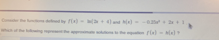 Consider the functions defined by f(x)=ln (2x+4) and h(x)=-0.25x^3+2x+1
Which of the following represent the approximate solutions to the equation f(x)=h(x) ?