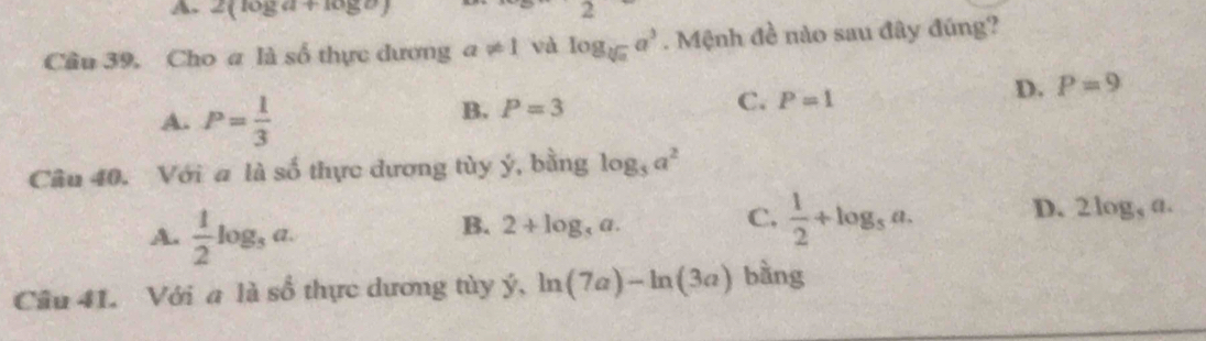 A. 2(log a+log b) Z
Câu 39, Cho a là số thực dương a!= 1 và log _sqrt[3](a)a^3. Mệnh đề nào sau đây đúng?
D. P=9
A. P= 1/3 
B. P=3 C. P=1
Câu 40. Với a là số thực dương tùy ý, bằng log _5a^2
A.  1/2 log _3a.
B. 2+log _5a.
C.  1/2 +log _5a.
D. 2log _5a. 
Câu 41. Với a là số thực dương tùy ý hat y, ln (7a)-ln (3a) bàng