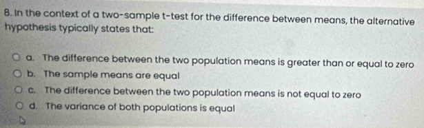 In the context of a two-sample t-test for the difference between means, the alternative
hypothesis typically states that:
a. The difference between the two population means is greater than or equal to zero
b. The sample means are equal
c. The difference between the two population means is not equal to zero
d. The variance of both populations is equal