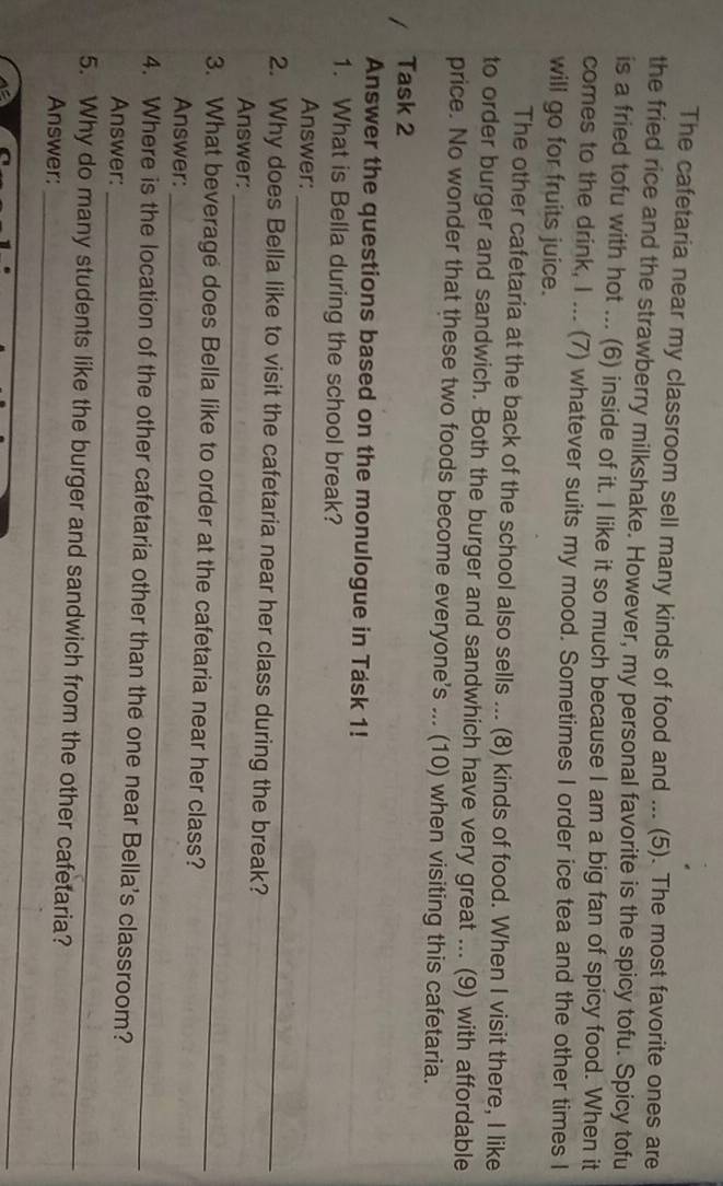 The cafetaria near my classroom sell many kinds of food and ... (5). The most favorite ones are 
the fried rice and the strawberry milkshake. However, my personal favorite is the spicy tofu. Spicy tofu 
is a fried tofu with hot ... (6) inside of it. I like it so much because I am a big fan of spicy food. When it 
comes to the drink, I ... (7) whatever suits my mood. Sometimes I order ice tea and the other times I 
will go for fruits juice. 
The other cafetaria at the back of the school also sells ... (8) kinds of food. When I visit there, I like 
to order burger and sandwich. Both the burger and sandwhich have very great ... (9) with affordable 
price. No wonder that these two foods become everyone's ... (10) when visiting this cafetaria. 
Task 2 
Answer the questions based on the monulogue in Task 1! 
1. What is Bella during the school break? 
_ 
Answer: 
_ 
2. Why does Bella like to visit the cafetaria near her class during the break? 
Answer: 
_ 
3. What beverage does Bella like to order at the cafetaria near her class? 
Answer: 
_ 
4. Where is the location of the other cafetaria other than the one near Bella's classroom? 
Answer: 
_ 
5. Why do many students like the burger and sandwich from the other cafetaria? 
Answer: