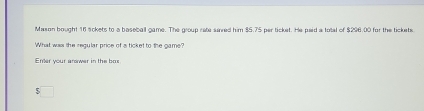 Mason bought 16 sckets to a baseball game. The group rate sied him $5.75 per ticket. He paid a total of $296.00 for the tickets 
What was the regular price of a ticket to the game? 
Ener your arower in the bas