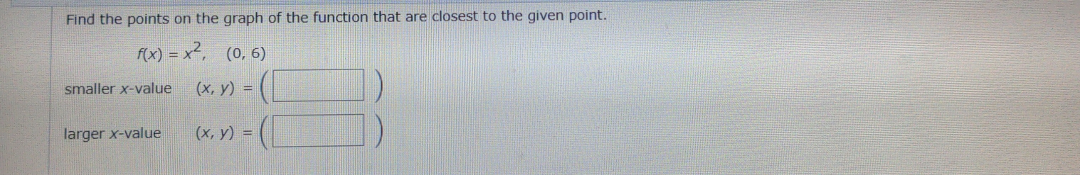 Find the points on the graph of the function that are closest to the given point.
f(x)=x^2,(0,6)
smaller x -value (x,y)=(□ )
larger x -value (x,y)=(□ )