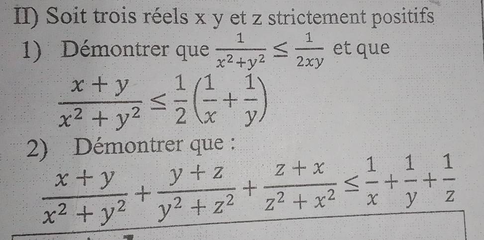 II) Soit trois réels x y et z strictement positifs
1) Démontrer que  1/x^2+y^2 ≤  1/2xy  et que
 (x+y)/x^2+y^2 ≤  1/2 ( 1/x + 1/y )
2) Démontrer que :
 (x+y)/x^2+y^2 + (y+z)/y^2+z^2 + (z+x)/z^2+x^2 ≤  1/x + 1/y + 1/z 