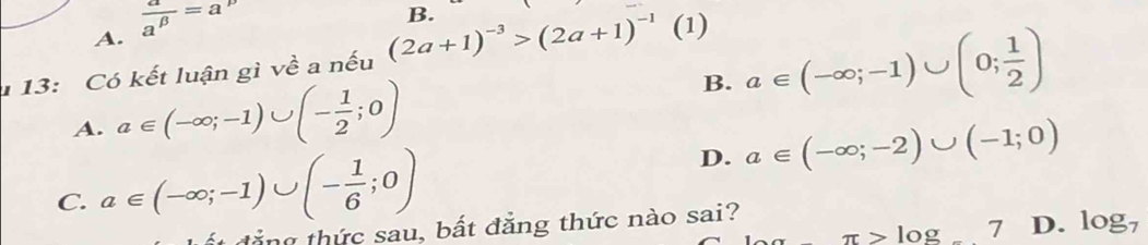 A.  a/a^(beta) =a p
B.
1 13: Có kết luận gì về a nếu (2a+1)^-3>(2a+1)^-1 (1)
A. a∈ (-∈fty ;-1)∪ (- 1/2 ;0)
B. a∈ (-∈fty ;-1)∪ (0; 1/2 )
C. a∈ (-∈fty ;-1)∪ (- 1/6 ;0)
D. a∈ (-∈fty ;-2)∪ (-1;0)
π >log _-7 D. log _7
ất đẳng thức sau, bất đẳng thức nào sai?