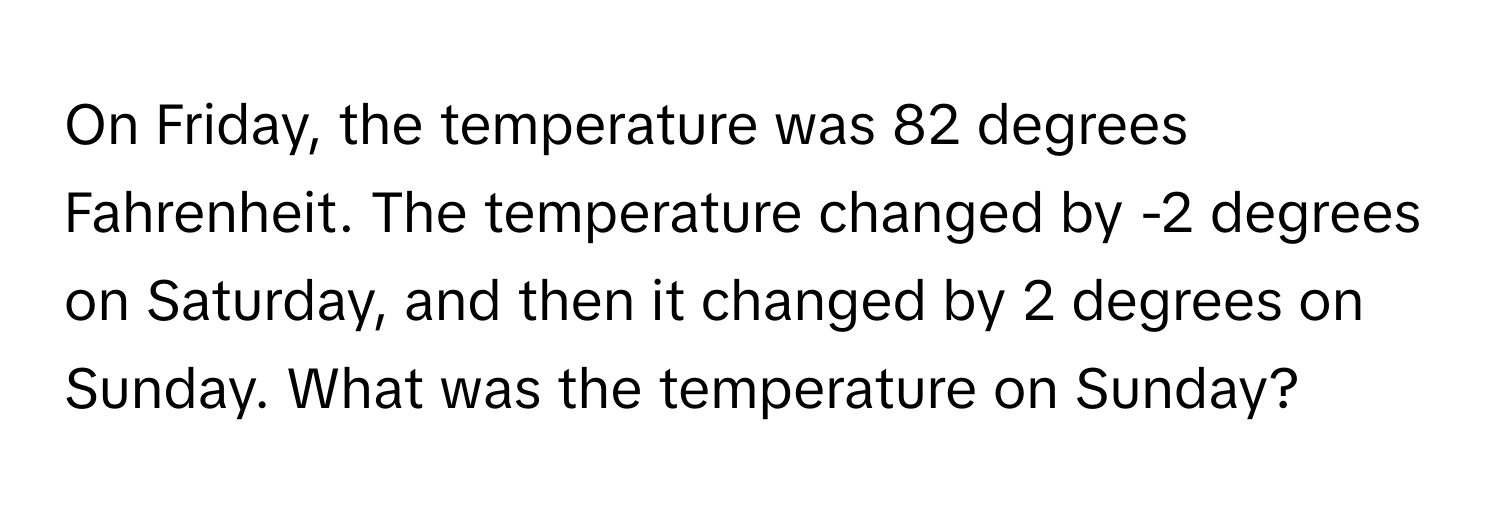 On Friday, the temperature was 82 degrees Fahrenheit. The temperature changed by -2 degrees on Saturday, and then it changed by 2 degrees on Sunday. What was the temperature on Sunday?