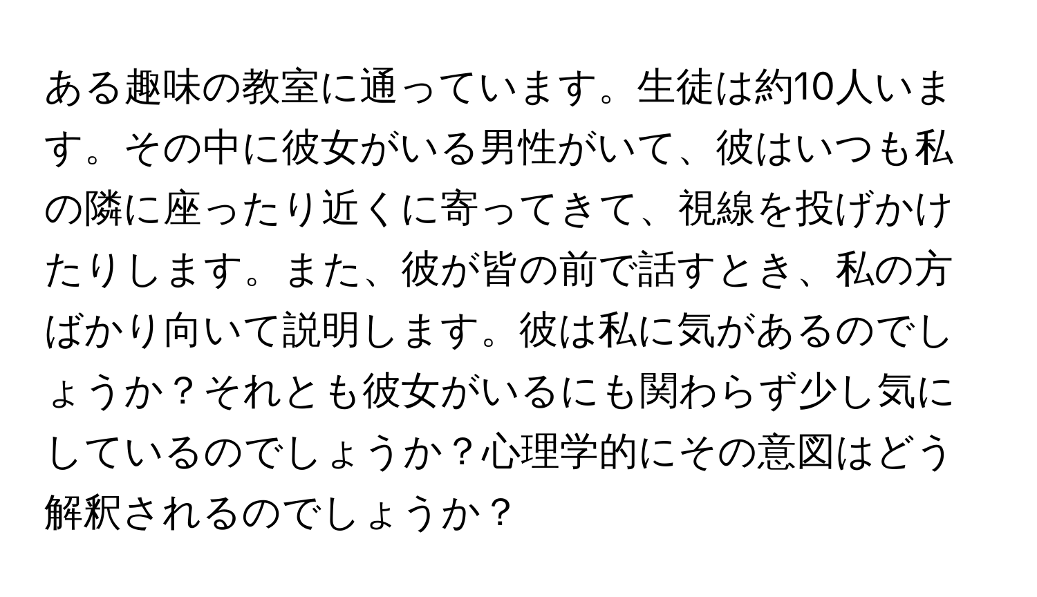 ある趣味の教室に通っています。生徒は約10人います。その中に彼女がいる男性がいて、彼はいつも私の隣に座ったり近くに寄ってきて、視線を投げかけたりします。また、彼が皆の前で話すとき、私の方ばかり向いて説明します。彼は私に気があるのでしょうか？それとも彼女がいるにも関わらず少し気にしているのでしょうか？心理学的にその意図はどう解釈されるのでしょうか？