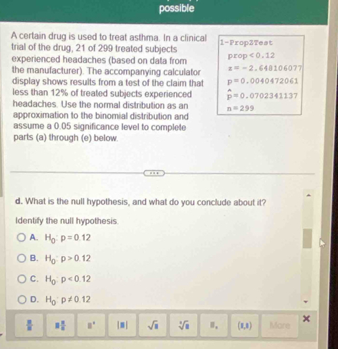 possible
A certain drug is used to treat asthma. In a clinical
trial of the drug, 21 of 299 treated subjects 1 -PropZTest
experienced headaches (based on data from prop<0.12
the manufacturer). The accompanying calculator z=-2.648106077
display shows results from a test of the claim that p=0.0040472061
less than 12% of treated subjects experienced hat p=0.0702341137
headaches. Use the normal distribution as an n=299
approximation to the binomial distribution and
assume a 0.05 significance level to complete
parts (a) through (e) below.
d. What is the null hypothesis, and what do you conclude about it?
Identify the null hypothesis.
A. H_0:p=0.12
B. H_0:p>0.12
C. H_0:p<0.12
D. H_0:p!= 0.12
 □ /□   □  □ /□   □° |□ | sqrt(□ ) sqrt[3](8) Ⅱ, (1,8) More