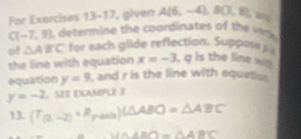 For Exercises 13-17 glven A(6,-4), B(3,8),
C(-7,9) determine the coordinates of the wk 
of △ ABC fo ea lide reflection. Sups 
the line with equation x=-3 , q is the line w 
equation y=9 , and r is the line with equatice
y=-2 SEE EXAMPLE 3 
13. (T_(2,-2)+R_pto 0)(△ ABC)=△ ABC
∴ VA△ AOO=△ ABC