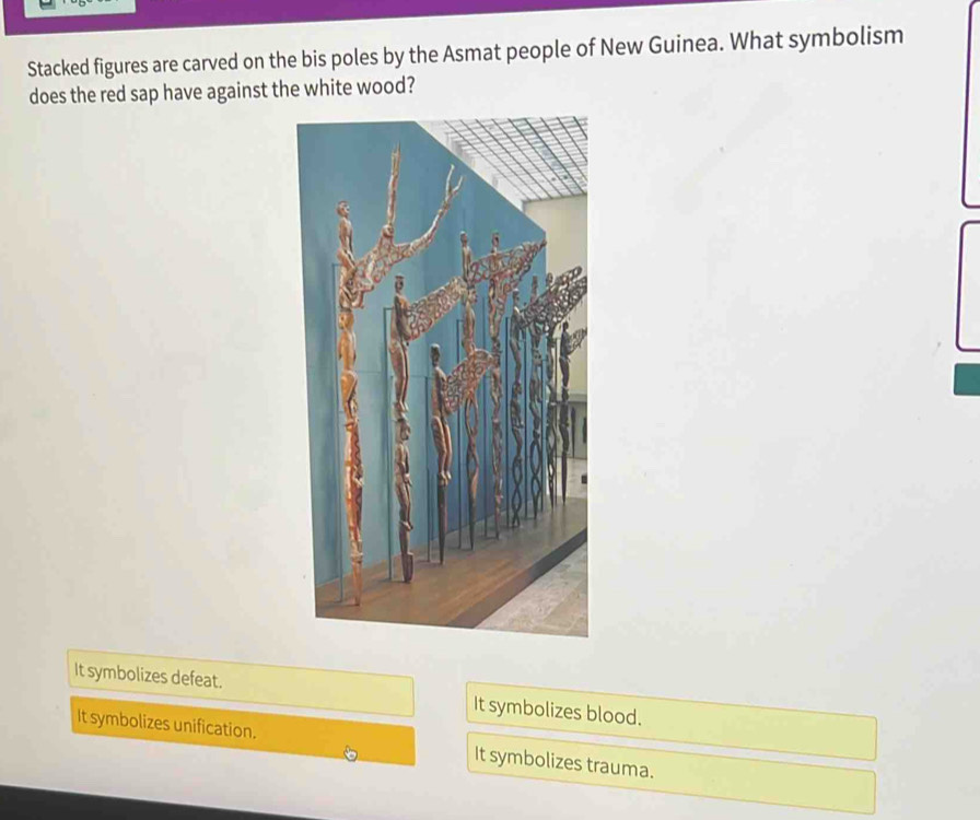 Stacked figures are carved on the bis poles by the Asmat people of New Guinea. What symbolism
does the red sap have against the white wood?
It symbolizes defeat. It symbolizes blood.
It symbolizes unification. It symbolizes trauma.