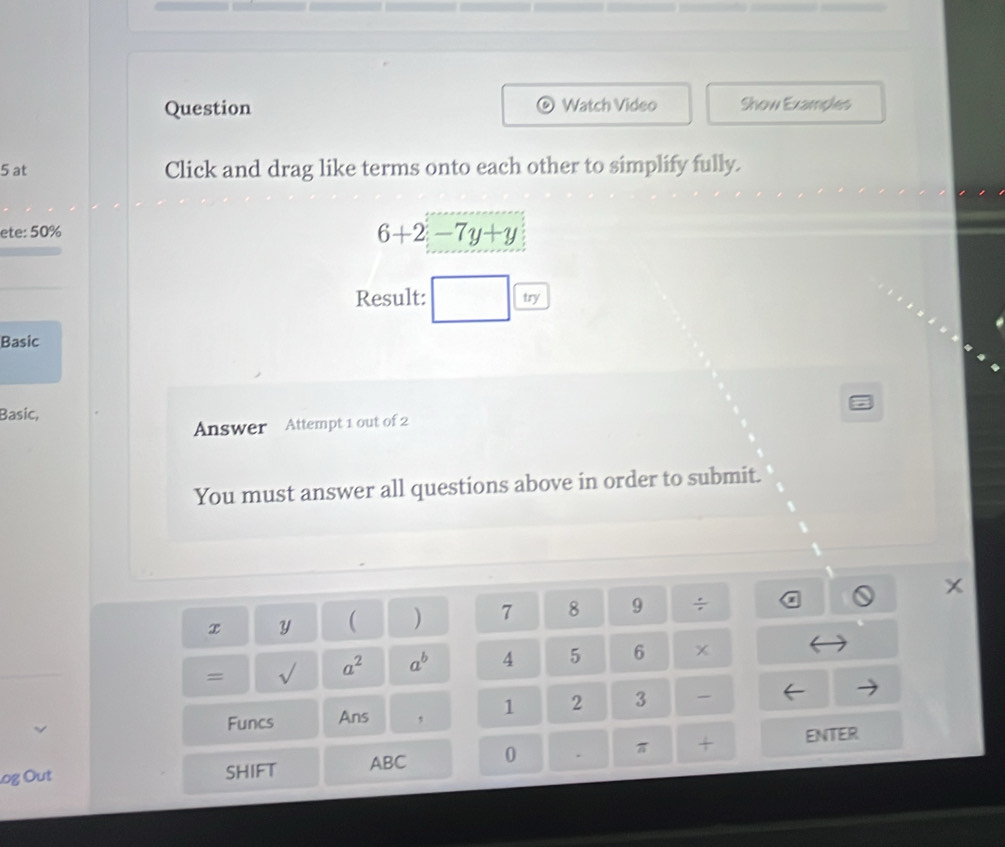 Question Watch Video Show Examples 
5 at Click and drag like terms onto each other to simplify fully. 
ete: 50%
6+2-7y+y
Result: □ try 
Basic 
Basic, 
Answer Attempt 1 out of 2 
You must answer all questions above in order to submit.
X
x Y ( ) 7 8 9 ÷ 
= √ a^2 a^b 4 5 6 x 
Funcs Ans , 1 2 3 - 
.og Out SHIFT ABC 0 . π + ENTER