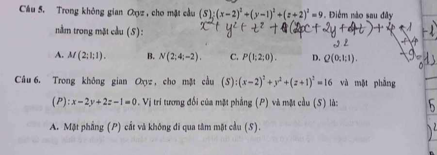 Trong không gian Oxyz , cho mặt cầu (S);(x-2)^2+(y-1)^2+(z+2)^2=9. Điểm nào sau đây
nằm trong mặt cầu (S):
A. M(2;1;1). B. N(2;4;-2). C. P(1;2;0). D. Q(0;1;1). 
Câu 6. Trong không gian Oxyz , cho mặt cầu (S):(x-2)^2+y^2+(z+1)^2=16 và mặt phẳng
(P): x-2y+2z-1=0. Vị trí tương đối của mặt phẳng (P) và mặt cầu (S) là:
A. Mặt phẳng (P) cắt và không đi qua tâm mặt cầu (S).