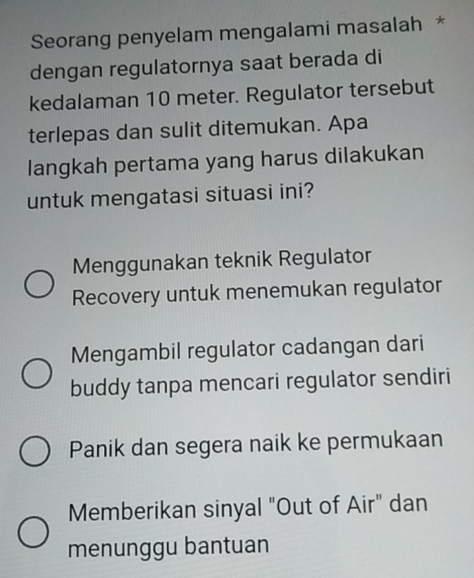 Seorang penyelam mengalami masalah *
dengan regulatornya saat berada di
kedalaman 10 meter. Regulator tersebut
terlepas dan sulit ditemukan. Apa
langkah pertama yang harus dilakukan
untuk mengatasi situasi ini?
Menggunakan teknik Regulator
Recovery untuk menemukan regulator
Mengambil regulator cadangan dari
buddy tanpa mencari regulator sendiri
Panik dan segera naik ke permukaan
Memberikan sinyal "Out of Air" dan
menunggu bantuan