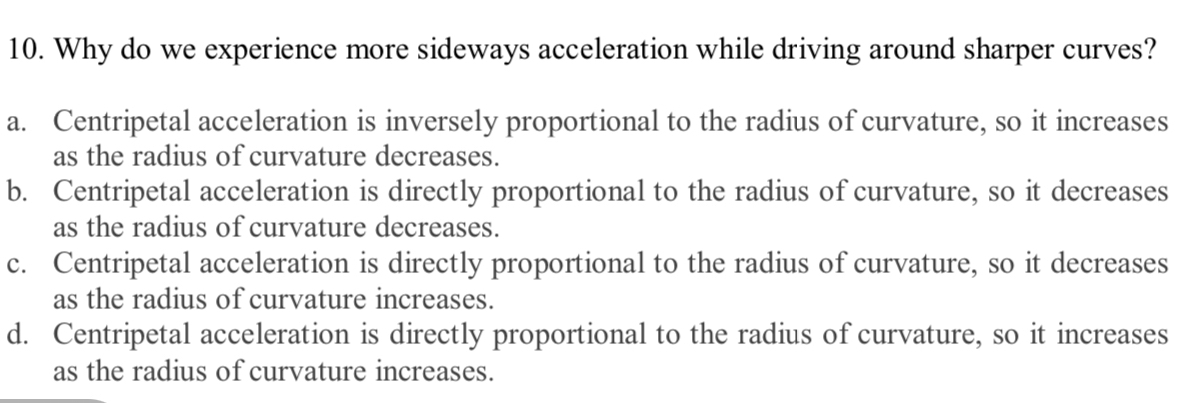 Why do we experience more sideways acceleration while driving around sharper curves?
a. Centripetal acceleration is inversely proportional to the radius of curvature, so it increases
as the radius of curvature decreases.
b. Centripetal acceleration is directly proportional to the radius of curvature, so it decreases
as the radius of curvature decreases.
c. Centripetal acceleration is directly proportional to the radius of curvature, so it decreases
as the radius of curvature increases.
d. Centripetal acceleration is directly proportional to the radius of curvature, so it increases
as the radius of curvature increases.