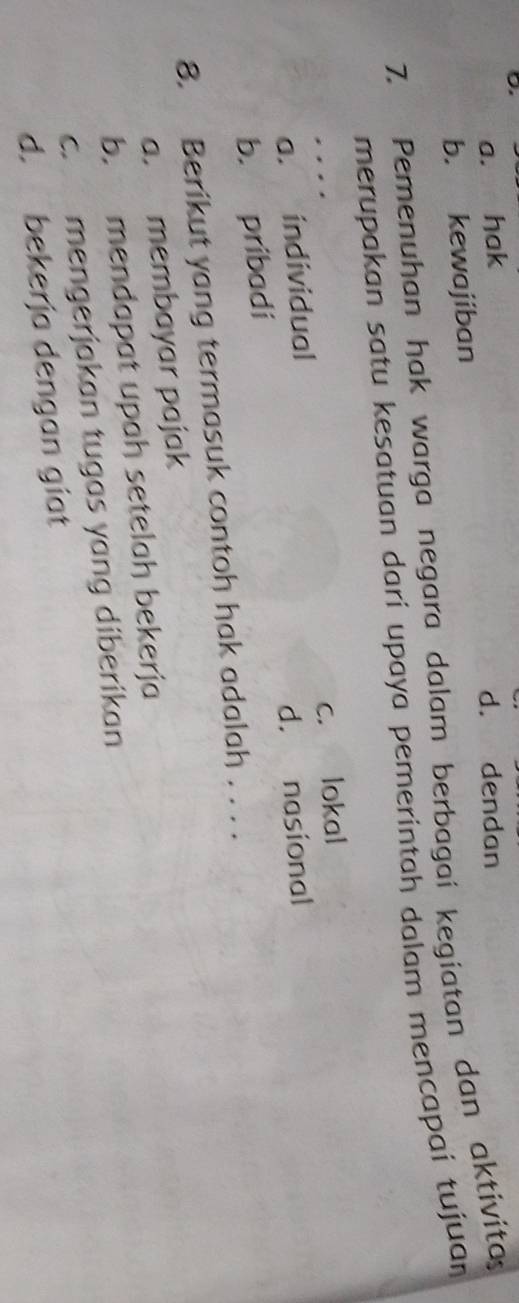 a. hak d. dendan
b. kewajiban
7. Pemenuhan hak warga negara dalam berbagai kegiatan dan aktivita
merupakan satu kesatuan darí upaya pemerintah dalam mencapai tujuan
.
a. individual c. lokal
b. pribadi d. nasional
8. Berikut yang termasuk contoh hak adalah . . . .
a. membayar pajak
b. mendapat upah setelah bekerja
c. mengerjakan tugas yang diberikan
d. bekerja dengan giat