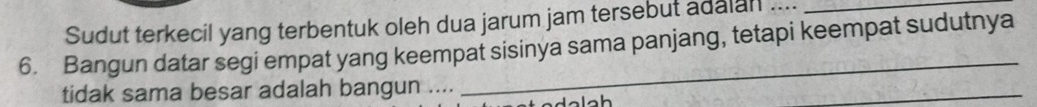 Sudut terkecil yang terbentuk oleh dua jarum jam tersebut adalan ...._ 
6. Bangun datar segi empat yang keempat sisinya sama panjang, tetapi keempat sudutnya 
tidak sama besar adalah bangun .... 
_ 
h 
_