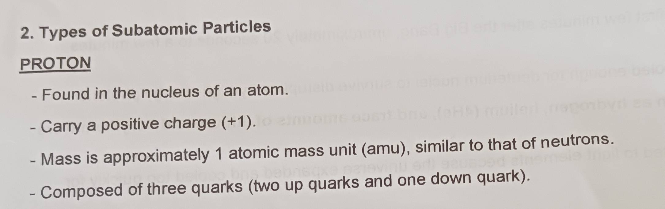 Types of Subatomic Particles 
PROTON 
- Found in the nucleus of an atom. 
- Carry a positive charge (+1). 
- Mass is approximately 1 atomic mass unit (amu), similar to that of neutrons. 
- Composed of three quarks (two up quarks and one down quark).