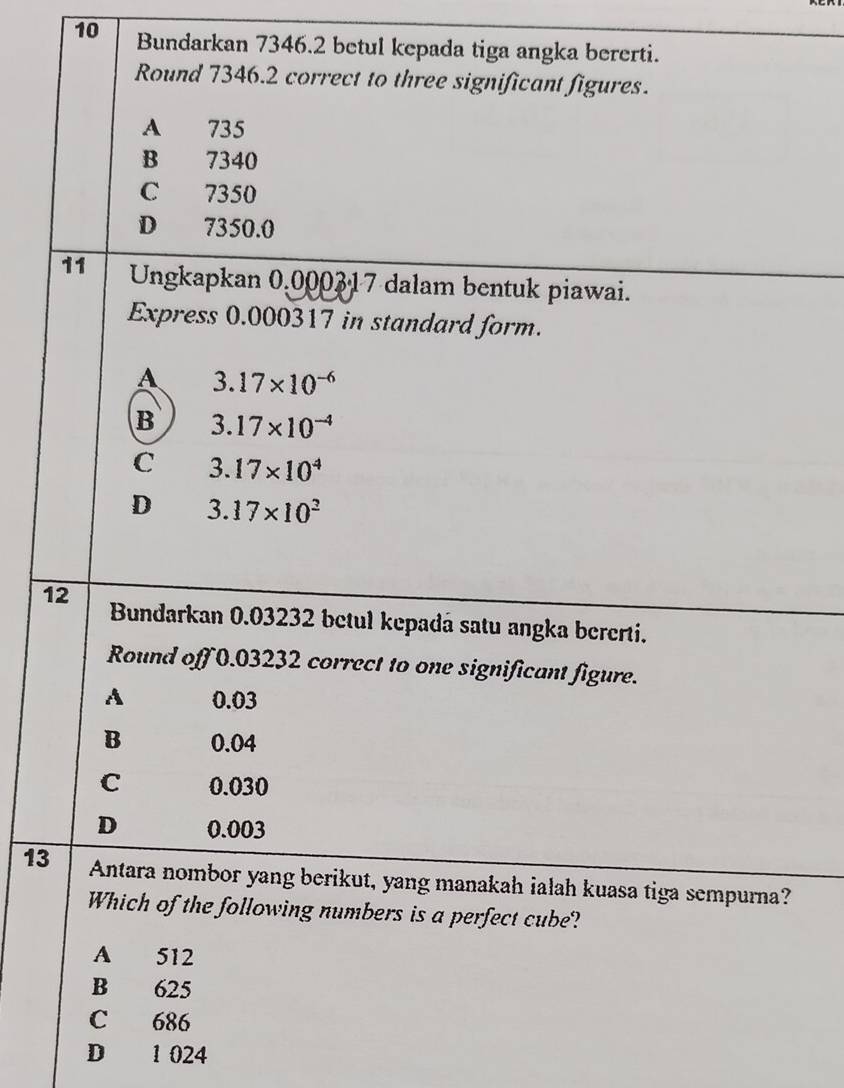 Bundarkan 7346.2 betul kepada tiga angka bererti.
Round 7346.2 correct to three significant figures.
A 735
B 7340
C 7350
D 7350.0
11 Ungkapkan 0.000317 dalam bentuk piawai.
Express 0.000317 in standard form.
A 3.17* 10^(-6)
B 3.17* 10^(-4)
C 3.17* 10^4
D 3.17* 10^2
12 Bundarkan 0.03232 betul kepadá satu angka bererti.
Round off 0.03232 correct to one significant figure.
A 0.03
B 0.04
C 0.030
D 0.003
13 Antara nombor yang berikut, yang manakah ialah kuasa tiga sempurna?
Which of the following numbers is a perfect cube?
A 512
B 625
C 686
D 1 024