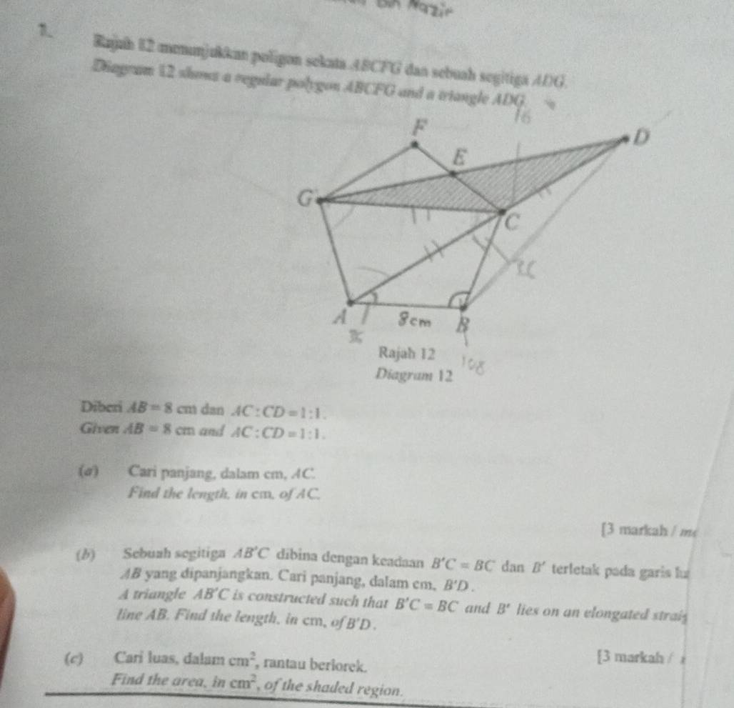 Rajuh 12 menunjukkan poligon sekata 48CFG dan sebuah segitiga 4DG. 
Diagram 12 shows a regular polygon ABCFG and a triangle ADG
F
D
E
G
C
A 8cm B
Rajah 12 
Diagram 12 
Diberi AB=8cm dan AC:CD=1:1. 
Given AB=8cm and AC:CD=1:1. 
(σ) Cari panjang, dalam cm, AC. 
Find the length, in ca, of AC. 
[3 markah / m< 
(b) Sebuah segitiga  AB'C díbina dengan keadaan B'C=BC dan B' terletak pada garis lu
AB yang dipanjangkan. Cari panjang, dalam cm, B'D. 
A triangle AB'C is constructed such that B'C=BC and B' lies on an elongated strais 
line AB. Find the length. in cm, of B'D. 
(c) Cari luas, dalam cm^2 , rantau beriorek. 
[3 markah / i 
Find the area, in cm^2 , of the shaded region.