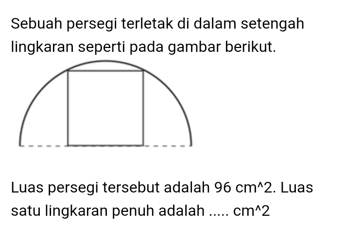 Sebuah persegi terletak di dalam setengah 
lingkaran seperti pada gambar berikut. 
Luas persegi tersebut adalah 96cm^(wedge)2. Luas 
satu lingkaran penuh adalah cm^(wedge)2