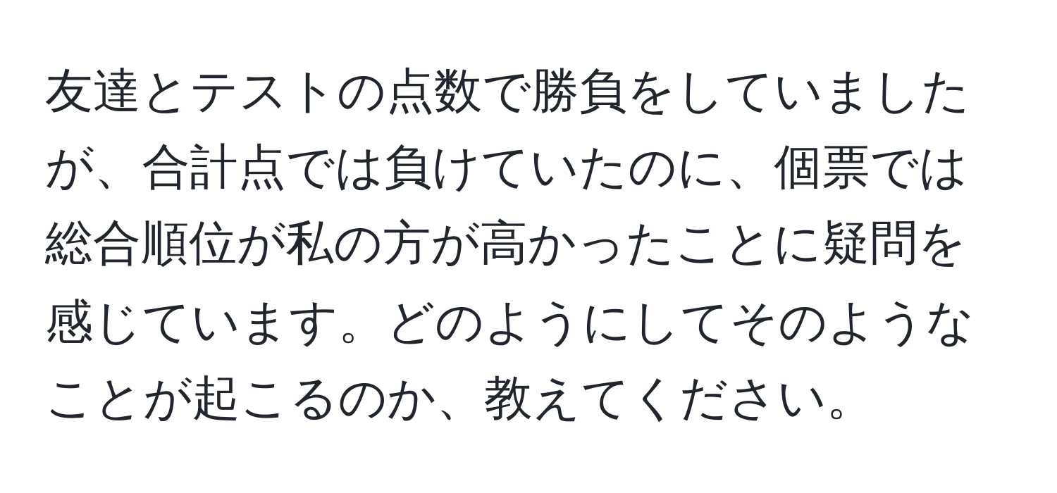 友達とテストの点数で勝負をしていましたが、合計点では負けていたのに、個票では総合順位が私の方が高かったことに疑問を感じています。どのようにしてそのようなことが起こるのか、教えてください。