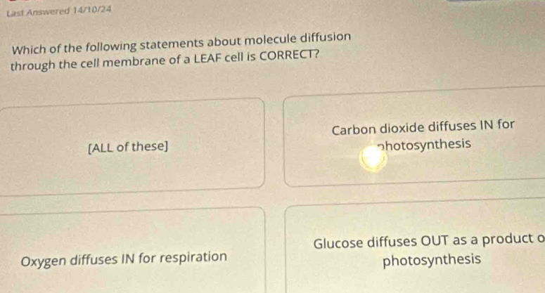 Last Answered 14/10/24
Which of the following statements about molecule diffusion
through the cell membrane of a LEAF cell is CORRECT?
Carbon dioxide diffuses IN for
[ALL of these] っhotosynthesis
Glucose diffuses OUT as a product o
Oxygen diffuses IN for respiration
photosynthesis