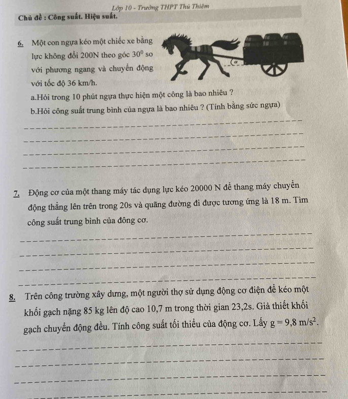 Lớp 10 - Trường THPT Thủ Thiêm 
Chủ đề : Công suất. Hiệu suất. 
6. Một con ngựa kéo một chiếc xe bằn 
lực không đổi 200N theo góc 30° s 
với phương ngang và chuyển độn 
với tốc độ 36 km/h. 
a.Hỏi trong 10 phút ngựa thực hiện một công là bao nhiêu ? 
b.Hỏi công suất trung bình của ngựa là bao nhiêu ? (Tính bằng sức ngựa) 
_ 
_ 
_ 
_ 
Z Động cơ của một thang máy tác dụng lực kéo 20000 N để thang máy chuyền 
động thẳng lên trên trong 20s và quãng đường đi được tương ứng là 18 m. Tìm 
công suất trung bình của đông cơ. 
_ 
_ 
_ 
_ 
8. Trên công trường xây dưng, một người thợ sử dụng động cơ điện để kéo một 
khối gạch nặng 85 kg lên độ cao 10,7 m trong thời gian 23,2s. Giả thiết khối 
gạch chuyển động đều. Tính công suất tối thiểu của động cơ. Lấy g=9,8m/s^2. 
_ 
_ 
_ 
_