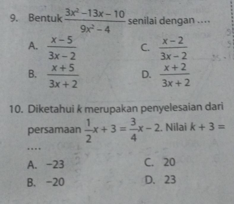 Bentuk  (3x^2-13x-10)/9x^2-4  senilai dengan ....
A.  (x-5)/3x-2   (x-2)/3x-2 
2
C.
B.  (x+5)/3x+2   (x+2)/3x+2 
D.
10. Diketahui k merupakan penyelesaian dari
persamaan  1/2 x+3= 3/4 x-2. Nilai k+3=
…
A. -23 C. 20
B. -20 D. 23