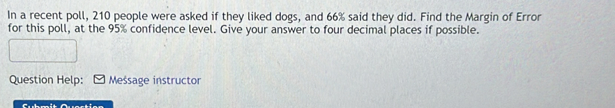 In a recent poll, 210 people were asked if they liked dogs, and 66% said they did. Find the Margin of Error 
for this poll, at the 95% confidence level. Give your answer to four decimal places if possible. 
Question Help: Message instructor