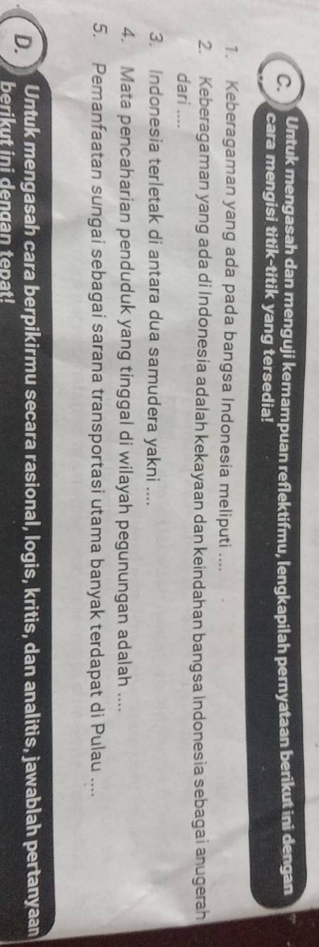 Untuk mengasah dan menguji kemampuan reflektifmu, lengkapilah pernyataan berikut ini dengan 
cara mengisi titik-titik yang tersedia! 
1. Keberagaman yang ada pada bangsa Indonesia meliputi .... 
2. Keberagaman yang ada di Indonesía adalah kekayaan dan keindahan bangsa Indonesia sebagai anugerah 
dari .... 
3. Indonesia terletak di antara dua samudera yakni .... 
4. Mata pencaharian penduduk yang tinggal di wilayah pegunungan adalah .... 
5. Pemanfaatan sungai sebagai sarana transportasi utama banyak terdapat di Pulau .... 
D. Untuk mengasah cara berpikirmu secara rasional, logis, kritis, dan analitis, jawablah pertanyaan 
berikut ini dengan tepat!