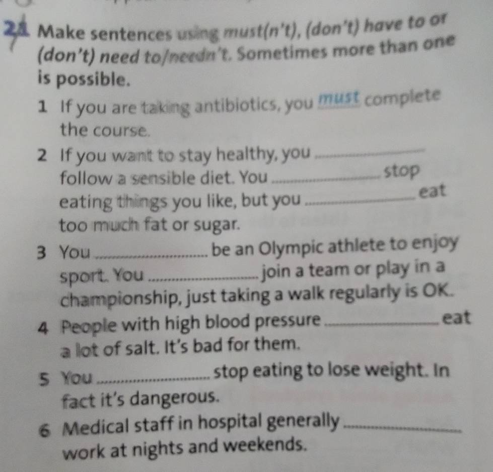 Make sentences using must(n't), (don't) have to or 
(don’t) need to/needn't. Sometimes more than one 
is possible. 
1 If you are taking antibiotics, you must complete 
the course. 
2 If you want to stay healthy, you 
_ 
follow a sensible diet. You _stop 
eating things you like, but you_ 
eat 
too much fat or sugar. 
3 You _be an Olympic athlete to enjoy 
sport. You _join a team or play in a 
championship, just taking a walk regularly is OK. 
4 People with high blood pressure_ 
eat 
a lot of salt. It's bad for them. 
5 You _stop eating to lose weight. In 
fact it's dangerous. 
6 Medical staff in hospital generally_ 
work at nights and weekends.