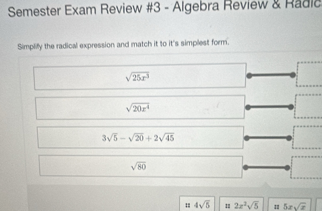 Semester Exam Review #3 - Algebra Review & Radic
Simplify the radical expression and match it to it's simplest form.
sqrt(25x^3)
sqrt(20x^4)
3sqrt(5)-sqrt(20)+2sqrt(45)
sqrt(80)
:: 4sqrt(5) :: 2x^2sqrt(5) :: 5xsqrt(x)