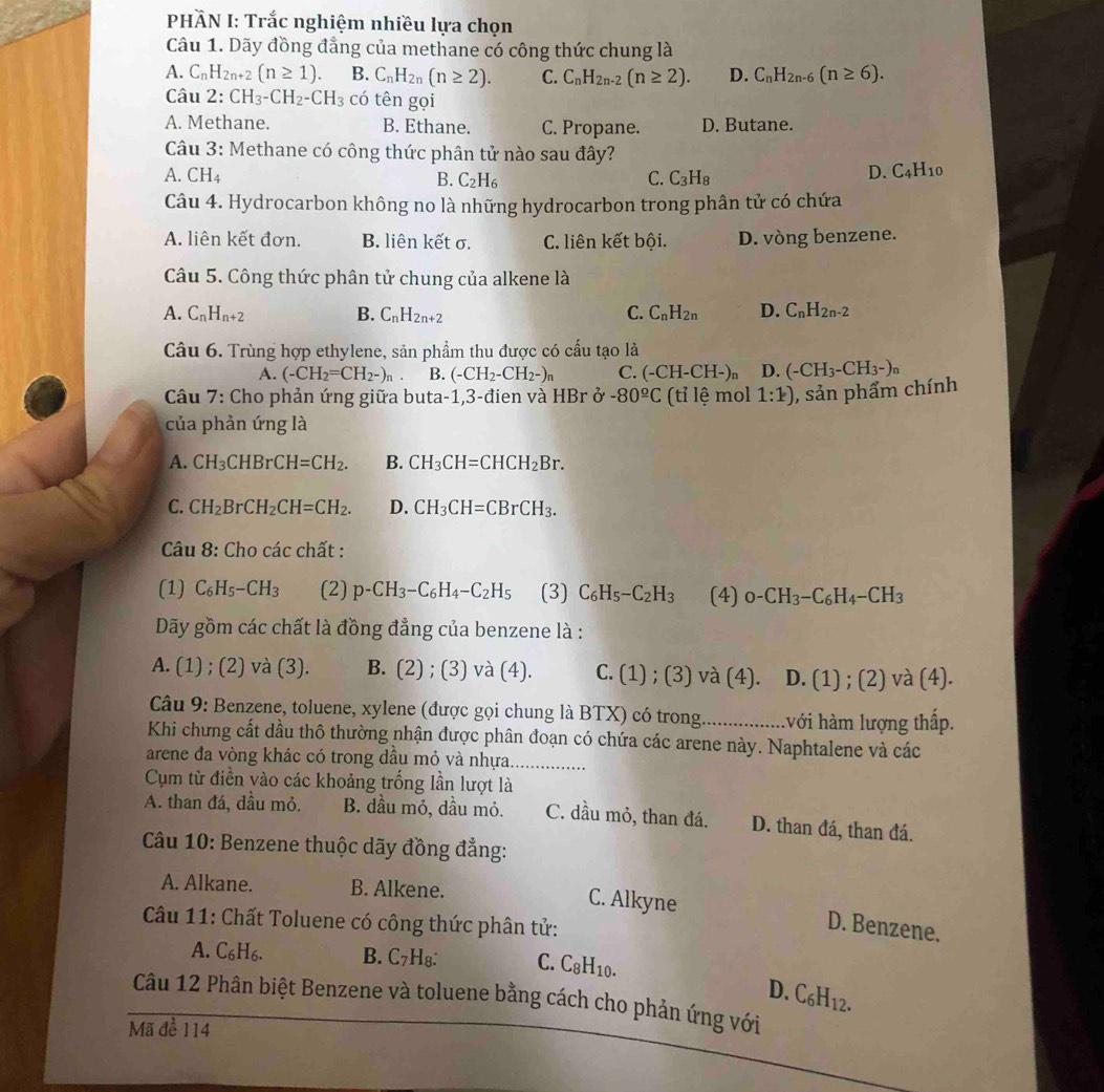 PHÀN I: Trắc nghiệm nhiều lựa chọn
Câu 1. Dãy đồng đẳng của methane có công thức chung là
A. C_nH_2n+2(n≥ 1). B. C_nH_2n(n≥ 2). C. C_nH_2n-2(n≥ 2). D. C_nH_2n-6(n≥ 6).
Câu 2: CH_3-CH_2-CH_3 có tên gọi
A. Methane. B. Ethane. C. Propane. D. Butane.
Câu 3: Methane có công thức phân tử nào sau đây?
A. CH_4 B. C_2H_6 C. C_3H_8
D. C_4H_10
Câu 4. Hydrocarbon không no là những hydrocarbon trong phân tử có chứa
A. liên kết đơn. B. liên kết σ. C. liên kết bội. D. vòng benzene.
Câu 5. Công thức phân tử chung của alkene là
A. C_nH_n+2 B. C_nH_2n+2 C. C_nH_2n D. C_nH_2n-2
Câu 6. Trùng hợp ethylene, sản phẩm thu được có cấu tạo là
A. (-CH_2=CH_2-)_n B. (-CH_2-CH_2-)n C. (-CH-CH-)n D. (-CH_3-CH_3-)n
*  Câu 7: Cho phản ứng giữa buta-1,3-đien và HBr ở -80^(_ o)C (tỉ lệ mol 1:1) , sản phẩm chính
của phản ứng là
A. CH_3CHBrCH=CH_2. B. CH_3CH=CHCH_2Br.
C. CH_2BrCH_2CH=CH_2. D. CH_3CH=CBrCH_3.
Câu 8: Cho các chất :
(1) C_6H_5-CH_3 (2) p-CH_3-C_6H_4-C_2H_5 (3) C_6H_5-C_2H_3 (4) 0-CH_3-C_6H_4-CH_3
Dãy gồm các chất là đồng đẳng của benzene là :
A. (1) ; (2) và (3). B. 2 2) ; (3) và (4). C. (1) ; (3) và (4). D. (1) ; (2) và (4).
Câu 9: Benzene, toluene, xylene (được gọi chung là BTX) có trong. ................ .với hàm lượng thấp.
Khi chưng cắt dầu thô thường nhận được phân đoạn có chứa các arene này. Naphtalene và các
arene đa vòng khác có trong dầu mỏ và nhựa. ...............
Cụm từ điền vào các khoảng trống lần lượt là
A. than đá, dầu mỏ. B. dầu mỏ, dầu mỏ. C. dầu mỏ, than đá. D. than đá, than đá.
Câu 10: Benzene thuộc dãy đồng đẳng:
A. Alkane. B. Alkene.
C. Alkyne D. Benzene.
Câu 11: Chất Toluene có công thức phân tử:
A. C₆H₆. B. C_7H_8 C. C_8H_10.
D. C_6H_12.
Câu 12 Phân biệt Benzene và toluene bằng cách cho phản ứng với
Mã đề 114