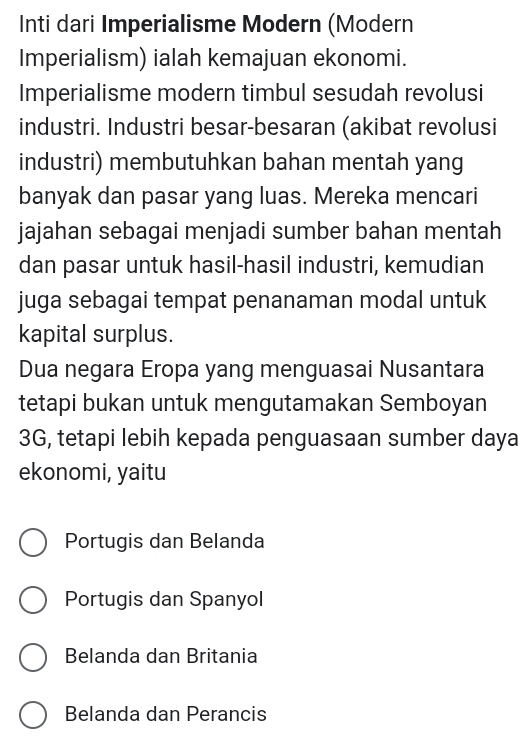 Inti dari Imperialisme Modern (Modern
Imperialism) ialah kemajuan ekonomi.
Imperialisme modern timbul sesudah revolusi
industri. Industri besar-besaran (akibat revolusi
industri) membutuhkan bahan mentah yang
banyak dan pasar yang luas. Mereka mencari
jajahan sebagai menjadi sumber bahan mentah
dan pasar untuk hasil-hasil industri, kemudian
juga sebagai tempat penanaman modal untuk
kapital surplus.
Dua negara Eropa yang menguasai Nusantara
tetapi bukan untuk mengutamakan Semboyan
3G, tetapi lebih kepada penguasaan sumber daya
ekonomi, yaitu
Portugis dan Belanda
Portugis dan Spanyol
Belanda dan Britania
Belanda dan Perancis