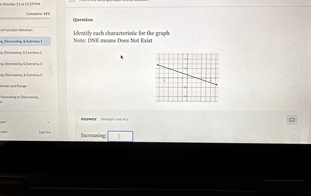 l: October 13 at 11:59 PM
Complete: 14%
Question
nd Function Notation
Identify each characteristic for the graph
g. Decreasing, & Extrema 1 Note: DNE means Does Not Exist
g. Decreasing, & Extrema 2
ng, Decreasing, & Extrema 3
ng Decreasing, & Extrema 5
Jomain and Range
Increasing or Decreasing
ator Answer Attempt 1 out of 4
eake Log Out Increasing: □