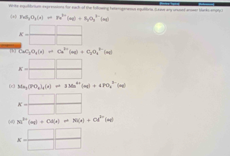 Write equilibrium expressions for each of the following heterogeneous equilibria. (Leave any unused answer blanks empty.) 
(a) FeS_2O_3(s)leftharpoons Fe^(2+)(aq)+S_2O_3^((2-)(aq)
K=□ frac □)□ 
(b) CaC_2O_4(s)leftharpoons Ca^(2+)(aq)+C_2O_4^((2-)(aq)
K=frac □)□  □ /□  
(c) Mn_3(PO_4)_4(s)leftharpoons 3Mn^(4+)(aq)+4PO_4^((3-)(aq)
K=frac □)□  □ /□  
(d) Ni^(2+)(aq)+Cd(s)leftharpoons Ni(s)+Cd^(2+)(aq)
K=□  □ /□  