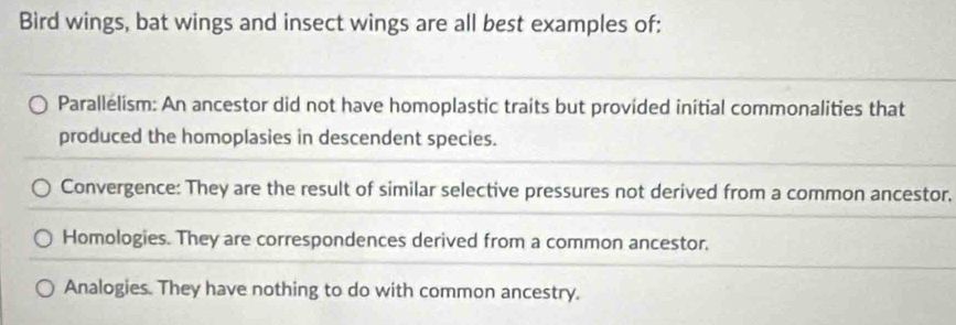 Bird wings, bat wings and insect wings are all best examples of:
Parallelism: An ancestor did not have homoplastic traits but provided initial commonalities that
produced the homoplasies in descendent species.
Convergence: They are the result of similar selective pressures not derived from a common ancestor,
Homologies. They are correspondences derived from a common ancestor.
Analogies. They have nothing to do with common ancestry.