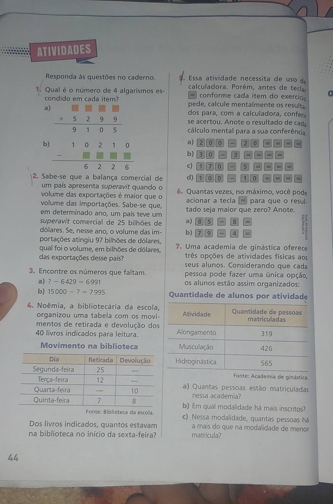 ATIVIDADES
Responda às questões no caderno.  Essa atividade necessita de uso de
1. Qual é o número de 4 algarismos es- calculadora. Porém, antes de teclar
= conforme cada item do exercício
condido em cada item?
a
pede, calcule mentalmente os resulta.
dos para, com a calculadora, conferir
se acertou. Anote o resultado de cada
cálculo mental para a sua conferência.
b
a) 20| 0 2 0 = =
b) 3|0|-|3|=|=|=
c) 170-5===
2. Sabe-se que a balança comercial de d) 1000-100= =
um país apresenta superavit quando o 6. Quantas vezes, no máximo, você pode
volume das exportações é maior que o acionar a tecla = para que o resul-
volume das importações. Sabe-se que,
em determinado ano, um país teve um tado seja maior que zero? Anote.
superavit comercial de 25 bilhões de a) 85-8=
dólares. Se, nesse ano, o volume das im- b) 79-4=
portações atingiu 97 bilhões de dólares,
qual foi o volume, em bilhões de dólares, 7. Uma academia de ginástica oferece
das exportações desse país?
três opções de atividades físicas aos
seus alunos. Considerando que cada
3. Encontre os números que faltam. pessoa pode fazer uma única opção,
a) ?-6429=6991 os alunos estão assim organizados:
b) 15000-?=7995 Quantidade de alunos por atividade
4. Noêmia, a bibliotecária da escola
organizou uma tabela com os movi
mentos de retirada e devolução dos
40 livros indicados para leitura.
Movimento na biblioteca
Fonte: Academia de ginástica.
a) Quantas pessoas estão matriculadas
nessa academia?
b) Em qual modalidade há mais inscritos?
Fonte: Biblioteca da escola. c) Nessa modalidade, quantas pessoas há
Dos livros indicados, quantos estavam a mais do que na modalidade de menor
na biblioteca no início da sexta-feira? matrícula?
44