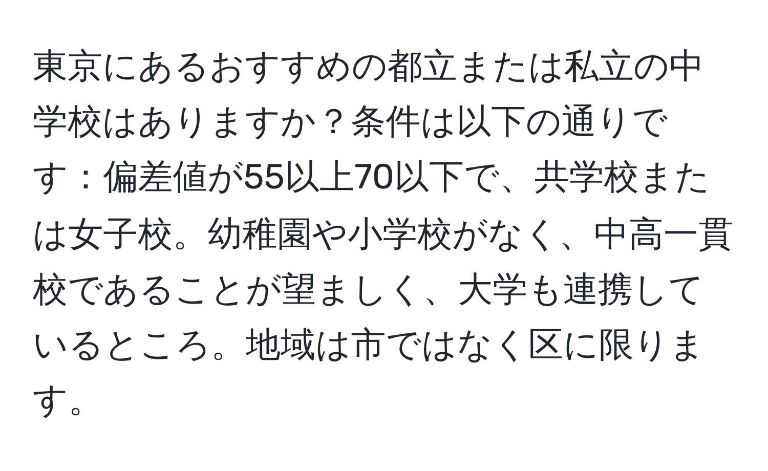 東京にあるおすすめの都立または私立の中学校はありますか？条件は以下の通りです：偏差値が55以上70以下で、共学校または女子校。幼稚園や小学校がなく、中高一貫校であることが望ましく、大学も連携しているところ。地域は市ではなく区に限ります。