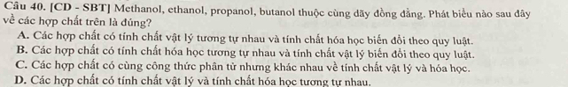 [CD - SBT] Methanol, ethanol, propanol, butanol thuộc cùng dãy đồng đẳng. Phát biểu nào sau đây
về các hợp chất trên là đúng?
A. Các hợp chất có tính chất vật lý tương tự nhau và tính chất hóa học biến đổi theo quy luật.
B. Các hợp chất có tính chất hóa học tương tự nhau và tính chất vật lý biến đổi theo quy luật.
C. Các hợp chất có cùng công thức phân tử nhưng khác nhau về tính chất vật lý và hóa học.
D. Các hợp chất có tính chất vật lý và tính chất hóa học tương tự nhau.