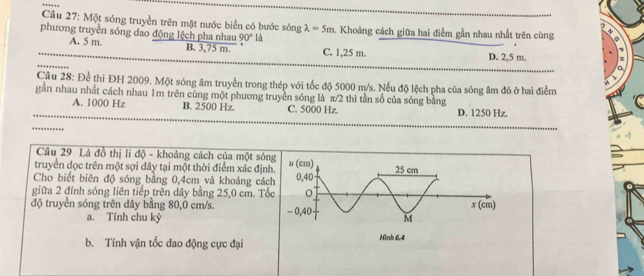 Một sóng truyền trên mặt nước biển có bước sóng lambda =5m 1. Khoảng cách giữa hai điểm gần nhau nhất trên cùng
phương truyền sóng dao động lệch pha nhau 90°1
A. 5 m. B. 3,75 m. C. 1,25 m. D. 2,5 m.
Câu 28: Đề thi ĐH 2009. Một sóng âm truyền trong thép với tốc độ 5000 m/s. Nếu độ lệch pha của sóng âm đó ở hai điểm
gần nhau nhất cách nhau 1m trên cùng một phương truyền sóng là π/2 thì tần số của sóng bằng
A. 1000 Hz B. 2500 Hz. C. 5000 Hz. D. 1250 Hz.
Câu 29 Là đồ thị li độ - khoảng cách của một són
truyền dọc trên một sợi dây tại một thời điểm xác định
Cho biết biên độ sóng bằng 0,4cm và khoảng cách
giữa 2 đỉnh sóng liên tiếp trên dây bằng 25,0 cm. Tố
độ truyền sóng trên dây bằng 80,0 cm/s.
a. Tính chu kỳ
b. Tính vận tốc dao động cực đại