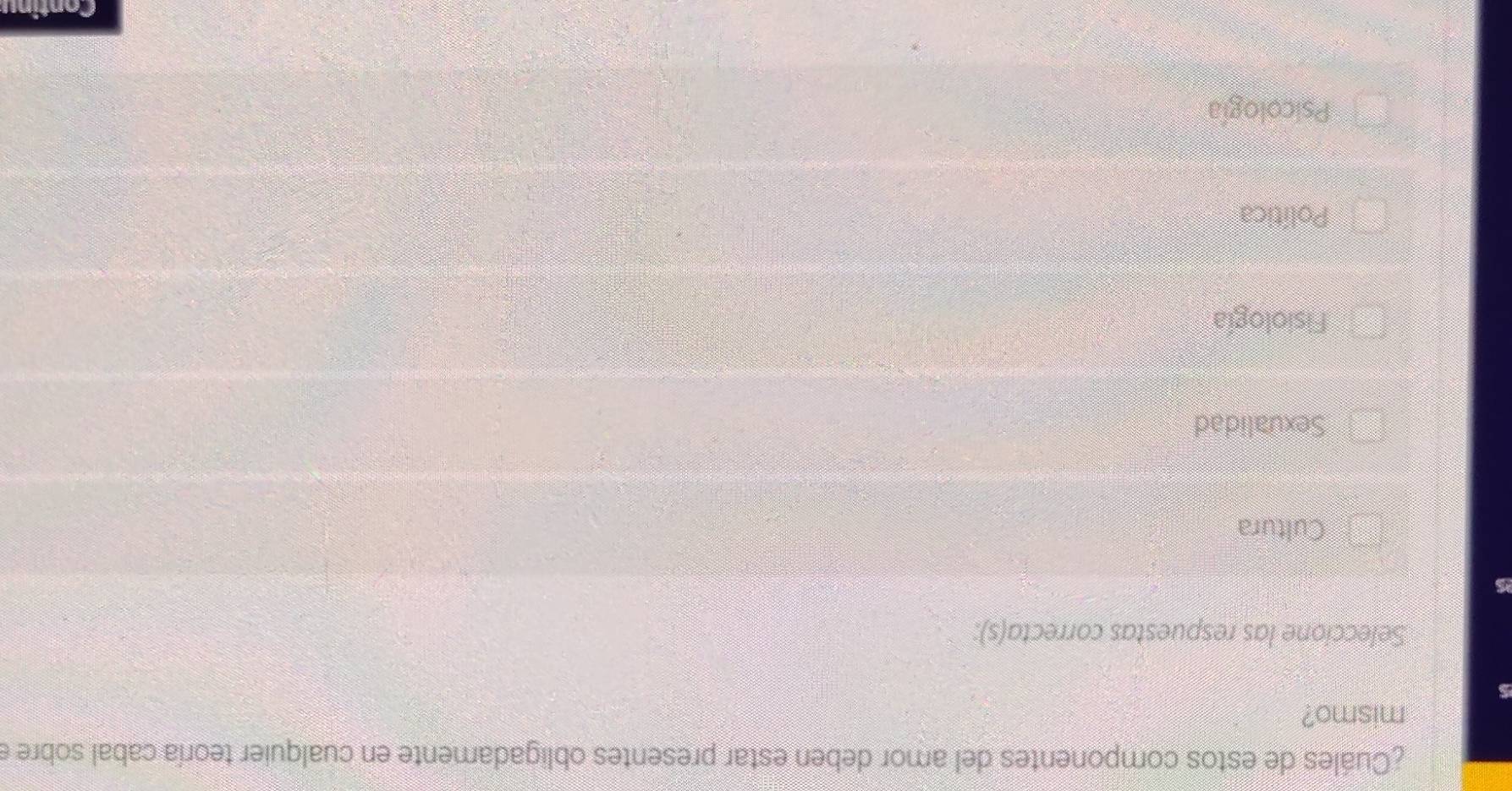 ¿Cuáles de estos componentes del amor deben estar presentes obligadamente en cualquier teoría cabal sobre e
mismo?
Seleccione las respuestas correcta(s):
Cultura
Sexualidad
Fisiología
Política
Psicología
Continu